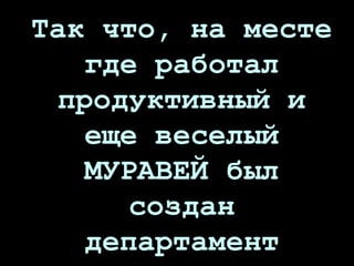 Так что, на месте
где работал
продуктивный и
еще веселый
МУРАВЕЙ был
создан
департамент
 