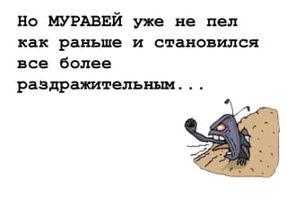 Но МУРАВЕЙ уже не пел
как раньше и становился
все более
раздражительным...
 