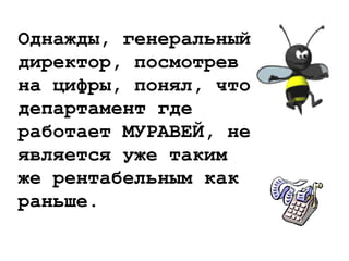 Однажды, генеральный
директор, посмотрев
на цифры, понял, что
департамент где
работает МУРАВЕЙ, не
является уже таким
же рентабельным как
раньше.
 
