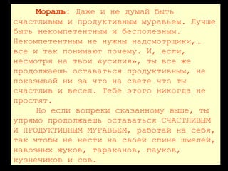 Мораль: Даже и не думай быть
счастливым и продуктивным муравьем. Лучше
быть некомпетентным и бесполезным.
Некомпетентным не нужны надсмотрщики,…
все и так понимают почему. И, если,
несмотря на твои «усилия», ты все же
продолжаешь оставаться продуктивным, не
показывай ни за что на свете что ты
счастлив и весел. Тебе этого никогда не
простят.
Но если вопреки сказанному выше, ты
упрямо продолжаешь оставаться СЧАСТЛИВЫМ
И ПРОДУКТИВНЫМ МУРАВЬЕМ, работай на себя,
так чтобы не нести на своей спине шмелей,
навозных жуков, тараканов, пауков,
кузнечиков и сов.
 