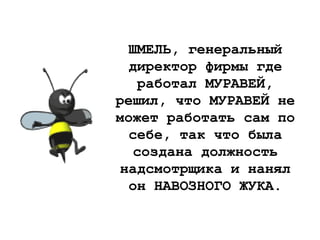 ШМЕЛЬ, генеральный
директор фирмы где
работал МУРАВЕЙ,
решил, что МУРАВЕЙ не
может работать сам по
себе, так что была
создана должность
надсмотрщика и нанял
он НАВОЗНОГО ЖУКА.
 