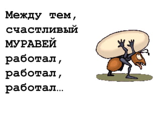 Между тем,
счастливый
МУРАВЕЙ
работал,
работал,
работал…
 