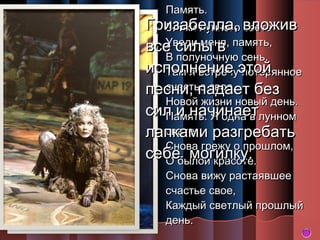 Память.

Гризабелла, вложив
Блики лунного света
Уведи меня,
все силы в память,
В полуночную сень.
исполнение этой
Там я встречу потерянное
счастье свое,
песни, падает без
Новой жизни новый день.
сил и начинаетлунном
Память. Я одна в
свете
лапками разгребать
Снова грежу о прошлом,
себебылой красоте.
могилку.
О

Снова вижу растаявшее
счастье свое,
Каждый светлый прошлый
день.

 