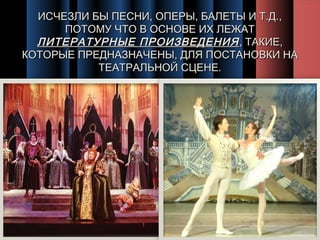 ИСЧЕЗЛИ БЫ ПЕСНИ, ОПЕРЫ, БАЛЕТЫ И Т.Д.,
ПОТОМУ ЧТО В ОСНОВЕ ИХ ЛЕЖАТ
ЛИТЕРАТУРНЫЕ ПРОИЗВЕДЕНИЯ , ТАКИЕ,
КОТОРЫЕ ПРЕДНАЗНАЧЕНЫ, ДЛЯ ПОСТАНОВКИ НА
ТЕАТРАЛЬНОЙ СЦЕНЕ.

 