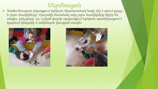 Սերմնացան
 Գործունեության ընթացքում երեխան միաժամանակ հողի մեջ է դնում քարը
և լոբու հատիկները: Որոշակի ժամանակ անց լոբու հատիկները ծիլեր են
տալիս, իսկ քարը՝ ոչ: Նշված փորձի արդյունքում երեխան պատկերացում է
կազմում կենդանի և անկենդան բնության մասին:
 