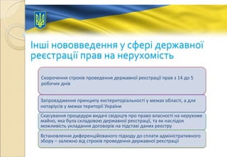 Інші нововведення у сфері державної
реєстрації прав на нерухомість
Скорочення строків проведення державної реєстрації прав з 14 до 5
робочих днів
Запровадження принципу екстериторіальності у межах області, а для
нотаріусів у межах території України
Скасування процедури видачі свідоцтв про право власності на нерухоме
майно, яка була складовою державної реєстрації, та як наслідок
можливість укладання договорів на підставі даних реєстру
Встановлення диференційованого підходу до сплати адміністративного
збору – залежно від строків проведення державної реєстрації
 