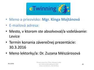 • Meno a priezvisko: Mgr. Kinga Majtánová
• E-mailová adresa:
• Mesto, v ktorom ste absolvoval/a vzdelávanie:
Levice
• Termín konania záverečnej prezentácie:
30.3.2016
• Meno lektorky/a: Dr. Zuzana Mészárosová
Žilinská univerzita v Žiline, Národná služba
pre elektronickú spoluprácu škôl,
Univerzitná 8215/1, 010 26 Žilina
30.3.2016
28
 
