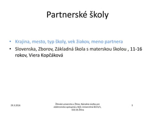Partnerské školy
• Krajina, mesto, typ školy, vek žiakov, meno partnera
• Slovenska, Zborov, Základná škola s materskou školou , 11-16
rokov, Viera Kopčáková
Žilinská univerzita v Žiline, Národná služba pre
elektronickú spoluprácu škôl, Univerzitná 8215/1,
010 26 Žilina
329.3.2016
 
