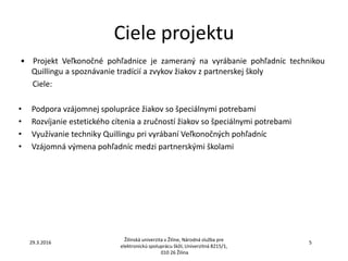 Ciele projektu
• Projekt Veľkonočné pohľadnice je zameraný na vyrábanie pohľadníc technikou
Quillingu a spoznávanie tradícií a zvykov žiakov z partnerskej školy
Ciele:
• Podpora vzájomnej spolupráce žiakov so špeciálnymi potrebami
• Rozvíjanie estetického cítenia a zručností žiakov so špeciálnymi potrebami
• Využívanie techniky Quillingu pri vyrábaní Veľkonočných pohľadníc
• Vzájomná výmena pohľadníc medzi partnerskými školami
Žilinská univerzita v Žiline, Národná služba pre
elektronickú spoluprácu škôl, Univerzitná 8215/1,
010 26 Žilina
29.3.2016 5
 