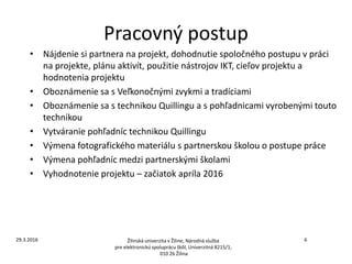 Pracovný postup
• Nájdenie si partnera na projekt, dohodnutie spoločného postupu v práci
na projekte, plánu aktivít, použitie nástrojov IKT, cieľov projektu a
hodnotenia projektu
• Oboznámenie sa s Veľkonočnými zvykmi a tradíciami
• Oboznámenie sa s technikou Quillingu a s pohľadnicami vyrobenými touto
technikou
• Vytváranie pohľadníc technikou Quillingu
• Výmena fotografického materiálu s partnerskou školou o postupe práce
• Výmena pohľadníc medzi partnerskými školami
• Vyhodnotenie projektu – začiatok apríla 2016
Žilinská univerzita v Žiline, Národná služba
pre elektronickú spoluprácu škôl, Univerzitná 8215/1,
010 26 Žilina
629.3.2016
 