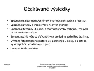 Očakávané výsledky
• Spoznanie sa partnerských tímov, informácie o školách a mestách
• Spoznanie zvykov a tradícií Veľkonočných sviatkov
• Spoznanie techniky Quillingu a možnosti výroby technikou rôznych
prác s touto technikou
• Zorganizovanie výroby Veľkonočných pohľadníc technikou Quillingu
• Výmena fotografického materiálu s partnerskou školou o postupe
výroby pohľadníc a hotových prác
• Vyhodnotenie projektu
Žilinská univerzita v Žiline, Národná služba
pre elektronickú spoluprácu škôl, Univerzitná 8215/1,
010 26 Žilina
7
29.3.2016
 
