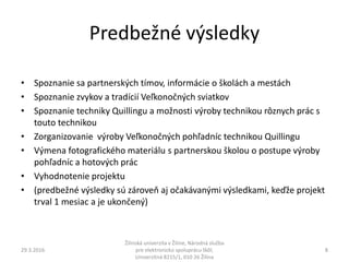 Predbežné výsledky
• Spoznanie sa partnerských tímov, informácie o školách a mestách
• Spoznanie zvykov a tradícií Veľkonočných sviatkov
• Spoznanie techniky Quillingu a možnosti výroby technikou rôznych prác s
touto technikou
• Zorganizovanie výroby Veľkonočných pohľadníc technikou Quillingu
• Výmena fotografického materiálu s partnerskou školou o postupe výroby
pohľadníc a hotových prác
• Vyhodnotenie projektu
• (predbežné výsledky sú zároveň aj očakávanými výsledkami, keďže projekt
trval 1 mesiac a je ukončený)
29.3.2016
Žilinská univerzita v Žiline, Národná služba
pre elektronickú spoluprácu škôl,
Univerzitná 8215/1, 010 26 Žilina
8
 