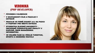 VERONIKA
(PHP DEVELOPER)
• PŮVODEM Z OLOMOUCE
• V SOUČASNOSTI ŽIJE A PRACUJE V
OSTRAVĚ
• PRACUJE VE FIRMĚ OVANET A.S. NA POZICI
IT PODPORY PRO MĚSTO OSTRAVA
• STUDENTKA SLEZSKÉ UNIVERZITY -
OBCHODNĚ PODNIKATELSKÉ FAKULTY V
KARVINÉ, OBOR MANAŽERSKÁ
INFORMATIKA
• VE VOLNÉM ČASE SA VĚNUJE TURISTICE,
SPORTU A OSOBNÍMU ROZVOJI
 
