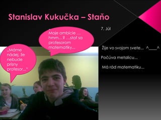Stanislav Kukučka – Staňo7. Júl Žije vo svojom svete... ^____^ Počúva metalicu...Márád matematiku... „Moje ambície …hmm…? …stať sa profesorom matematiky...“„Máme nádej, že nebude prísny profesor...“