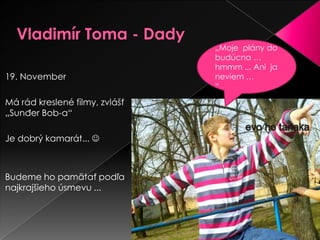 Vladimír Toma - Dady„Moje plány do budúcna … hmmm ...Anijaneviem …“19. NovemberMá rád kreslené filmy, zvlášť „Sunđer Bob-a“ Je dobrý kamarát... Budeme ho pamätať podľa najkrajšieho úsmevu ...