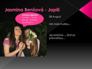 Jasmina Benšová - Japiii„Enrique Iglesias hmmm.... Je to človek,  ktorého zbožňujem...“08.Avgust Má rada hudbu... Jej ambície ... Stať sa právničkou... 