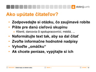 Ako upútate čitateľov? Zodpovedajte si otázku, čo zaujímavé robíte Píšte pre danú cieľovú skupinu Klienti, darcovia či spolupracovníci, médiá, ... Naformátujte text tak, aby sa dal čítať Zvoľte informačne hodnotné nadpisy Vyhoďte „omáčku“ Ak chcete peniaze, vypýtajte si ich  Dobré texty na dobrém webu 