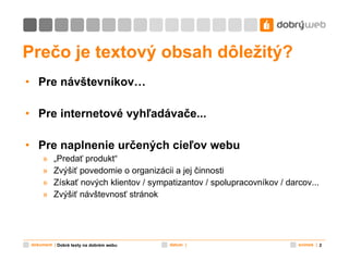 Prečo  je textový obsah  dôležitý ? Pre návštevníkov… Pre internetové vyhľadávače... Pre naplnenie určených cieľov webu „ Predať produkt“ Zvýšiť povedomie o organizácii a jej činnosti Získať nových klientov / sympatizantov / spolupracovníkov / darcov... Zvýšiť návštevnosť stránok Dobré texty na dobrém webu 