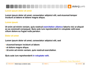 Lorem ipsum dolor sit amet  Lorem ipsum dolor sit amet, consectetur adipisici elit, sed eiusmod tempor   incidunt ut labore et dolore magna aliqua.  Lorem ipsum Ut enim ad minim veniam, quis nostrud  exercitation ullamco  laboris nisi ut aliquid ex ea commodi consequat. Quis aute iure reprehenderit in voluptate velit esse cillum dolore eu fugiat nulla pariatur.  Dolor sit amet Lorem ipsum dolor sit amet, consectetur adipisici elit, sed   eiusmod tempor incidunt ut labore  et dolore magna aliqua.  Ut enim ad minim veniam, quis nostrud exercitation  Quis aute iure reprehenderit  in voluptate velit . [ Inspirace:  Anne Macindoe] Dobré texty na dobrém webu 