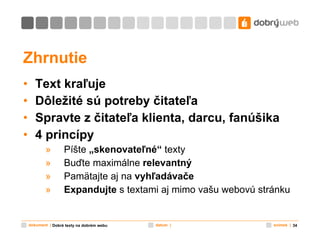 Zhrnutie Text kraľuje Dôležité sú potreby čitateľa Spravte z čitateľa klienta, darcu, fanúšika 4 princípy Píšte  „skenovateľné“  texty Buďte maximálne  relevantný Pamätajte aj na  vyhľadávače Expandujte  s textami aj mimo vašu webovú stránku Dobré texty na dobrém webu 