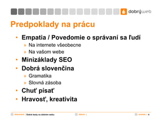 Predpoklady na prácu Empatia / Povedomie o správaní sa ľudí Na internete všeobecne Na vašom webe Minizáklady SEO Dobrá slovenčina Gramatika Slovná zásoba Chuť písať Hravosť, kreativita Dobré texty na dobrém webu 