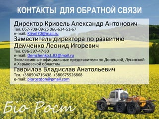 ЭКОЛОГИЧЕСКИДЛЯ ОБРАТНОЙ СВЯЗИ
   КОНТАКТЫ ЧИСТОЕ ПРОИЗВОДСТВО
  Директор Кривель Александр Антонович
  Тел. 067-709-09-25 066-634-51-67
  e-mail: Krivel70@mail.ru
  Заместитель директора по развитию
  Демченко Леонид Игоревич
  Тел. 096-597-47-50
  e-mail: Demchenko.L.82@mail.ru
  Эксклюзивные официальные представители по Донецкой, Луганской
  и Харьковской областям
  Гаврилов Владислав Анатольевич
  Тел. +380504716438 +380675526868
  e-mail: biorostdon@gmail.com
 