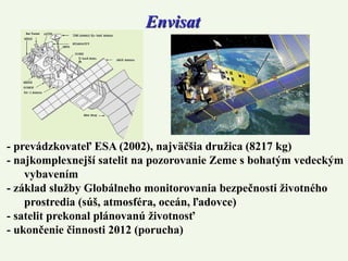 Envisat
- prevádzkovateľ ESA (2002), najväčšia družica (8217 kg)
- najkomplexnejší satelit na pozorovanie Zeme s bohatým vedeckým
vybavením
- základ služby Globálneho monitorovania bezpečnosti životného
prostredia (súš, atmosféra, oceán, ľadovce)
- satelit prekonal plánovanú životnosť
- ukončenie činnosti 2012 (porucha)
 