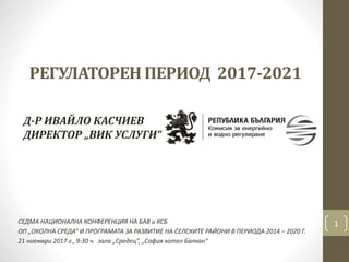 РЕГУЛАТОРЕН ПЕРИОД 2017-2021
СЕДМА НАЦИОНАЛНА КОНФЕРЕНЦИЯ НА БАВ и КСБ
ОП „ОКОЛНА СРЕДА“ И ПРОГРАМАТА ЗА РАЗВИТИЕ НА СЕЛСКИТЕ РАЙОНИ В ПЕРИОДА 2014 – 2020 Г.
21 ноември 2017 г., 9:30 ч. зала „Средец”, „София хотел Балкан“
1
Д-Р ИВАЙЛО КАСЧИЕВ
ДИРЕКТОР „ВИК УСЛУГИ“
 