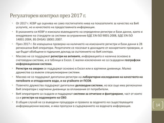 Регулаторенконтролпрез2017г.
• От 2017 г. КЕВР ще оценява не само постигнатите нива на показателите за качество на ВиК
услугите, но и качеството на предоставяната информация.
• В указанията си КЕВР е изискала въвеждането на определени регистри и бази данни, както и
внедряване на стандарти за системи за управление БДС EN ISO 9001:2008, БДС EN ISO
14001:2004, BS OHSAS 18001:2007.
• През 2017 г. бе извършена проверка на наличието на изисканите регистри и бази данни в 28
регионални ВиК оператори. Резултатите се посочват в докладите от конкретните проверки, и
ще бъдат обобщени в годишния доклад за състоянието на ВиК сектора.
• Масово не се поддържат регистри на активите, информацията е налична основно в
счетоводни системи, и в таблици в Ексел. С малки изключения не са създадени географски
информационни системи.
• Регистри на аварии се поддържат основно в Ексел или в хартиени дневници. Малко
дружества са въвели специализирани системи.
• Масово не се поддържат дигитални регистри на лабораторни изследвания на качеството на
питейните и отпадъчните води, и на утайките от ПСОВ.
• Повечето дружества поддържат дигитални деловодни системи, но все още има регионални
ВиК оператори с хартиени дневници за оплаквания от потребители.
• ВиК операторите са създали и поддържат системи за отчитане и фактуриране, част от които
са и регистри на водомерите на СВО.
• В общия случай не са въведени процедури и правила за воденето на съществуващите
информационни масиви, и има пропуски в съдържанието на водената информация. 14
 