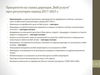 Приоритетинаглавнадирекция„ВиКуслуги“
презрегулаторенпериод2017-2021г.
• Приключване на административните производства по одобряване на бизнес планове и
цени на ВиК услуги за регулаторен период 2017-2021 г.
• Изменения на одобрените цени на ВиК услуги – ежегодно.
• Въвеждане и стриктно прилагане правилата за водене на Единна система за регулаторна
отчетност – ежегоден контрол.
• Внедряване на изисканите регистри и бази данни, заедно с процедури и правила за тяхното
водене и поддържане – ежегоден контрол.
• Анализ на постигнатите нива на показателите за качество на ВиК услугите и извършените
инвестиции в публични ВиК активи – ежегоден контрол.
• Извършване на сравнителни анализи, изготвяне на годишни доклади за състоянието на ВиК
сектора – ежегодно.
• Повишаване капацитета на ВиК операторите и на експертите в КЕВР
• Въвеждане на възможности за електронно сезиране и намаляване на административната
тежест.
• Автоматизиране на анализите на отчетните данни на ВиК операторите.
• Преглед на постигнатите резултати след 3-тата година.
• Възможни изменения на одобрените бизнес планове във връзка с ОПОС 2014-2020.
15
 