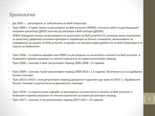 Хронология
• До 2005 г. – регулиране от собственика на ВиК оператора
• През 2005 г. е приет Закон за регулиране на ВиК услугите (ЗРВКУ), съгласно който съществуващият
енергиен регулатор (ДКЕР) започва да регулира и ВиК сектора (ДКЕВР).
• ЗРВКУ определя начина на регулиране на качеството на ВиК услугите (15 основни групи показатели
за качество), дефинира основни критерии и параметри на бизнес плановете, механизмите за
определяне на цените на ВиК услугите, и процеса на контрол върху дейността на ВиК операторите от
страна на Комисията.
• През 2006 г. са приети наредби към ЗРВКУ за регулиране на качеството и цените на ВиК услугите, и
Комисията приема указания по тяхното прилагане за новия регулаторен период.
• През 2006 г. започва 1-вият регулаторен период 2006-2008 г. (3 години)
• През 2009 г. започва 2-рият регулаторен период 2009-2013 г. ( 5 години). Изготвени са и са одобрени
бизнес планове.
• През 2013 и 2015 г. този регулаторен период двукратно е удължен (до края на 2016 г.). Одобрените
бизнес планове са допълнени за удължените периоди.
• През 2016 г. са приети нови наредби за регулиране на качеството и цените на ВиК услугите и
Комисията приема указания по тяхното прилагане за новия регулаторен период.
• През 2017 г. започва 3-тия регулаторен период 2017-2021 г. (5 години). 3
 