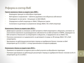 РеформавсекторВиК
Приети промени в Закон за водите през 2009 г.
• Въвеждане принцип на обособени територии
• ВиК мрежи и съоръжения – публична държавна или общинска собственост
• Въвеждане на нов орган - Асоциации по ВиК (АВиК)
• Определяне на ВиК оператори от АВиК / Общински съвети
• Сключване на договори за управление между АВиК / ОС и ВиК оператори
Изменения в Закона за водите през 2013 г.
• Дефинирани срокове за описване на ВиК активите от ВиК операторите и общините, изготвяне на
окончателни протоколи за разпределение собствеността на ВиК активите от МРРБ, изваждане на
ВиК активите от балансите на операторите и общините, и предаването им на АВиК / ОС;
• Посочени изисквания за съдържанието на договорите по реда на ЗВ между АВиК / ОС и ВиК
операторите;
• Удължаване на действащия регулаторен период на одобрените бизнес планове на ВиК
операторите до 31.12.2015 г. с оглед приключване на водната реформа.
Изменения в Закона за водите през 2015 г.
• Приемане на правилото за единна цена на ВиК услугите на обособената територия
• Повторно удължаване на действащия регулаторен период на одобрените бизнес планове на В и К
операторите до 31.12.2016 г. 6
 