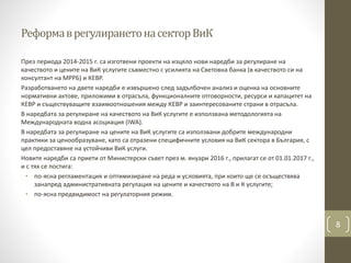 РеформаврегулиранетонасекторВиК
През периода 2014-2015 г. са изготвени проекти на изцяло нови наредби за регулиране на
качеството и цените на ВиК услугите съвместно с усилията на Световна банка (в качеството си на
консултант на МРРБ) и КЕВР.
Разработването на двете наредби е извършено след задълбочен анализ и оценка на основните
нормативни актове, приложими в отрасъла, функционалните отговорности, ресурси и капацитет на
КЕВР и съществуващите взаимоотношения между КЕВР и заинтересованите страни в отрасъла.
В наредбата за регулиране на качеството на ВиК услугите е използвана методологията на
Международната водна асоциация (IWA).
В наредбата за регулиране на цените на ВиК услугите са използвани добрите международни
практики за ценообразуване, като са отразени специфичните условия на ВиК сектора в България, с
цел предоставяне на устойчиви ВиК услуги.
Новите наредби са приети от Министерски съвет през м. януари 2016 г., прилагат се от 01.01.2017 г.,
и с тях се постига:
• по-ясна регламентация и оптимизиране на реда и условията, при които ще се осъществява
занапред административната регулация на цените и качеството на В и К услугите;
• по-ясна предвидимост на регулаторния режим.
8
 