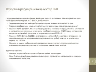 РеформаврегулиранетонасекторВиК
След приемането на новите наредби, КЕВР прие пакет от указания по тяхното прилагане през
новия регулаторен период 2017-2021 г., включително:
• Указания за прилагане на Наредбата за регулиране на качеството на ВиК услуги;
• Указания за образуване на цените на ВиК услуги чрез метода „горна граница на цени“
• Решение № НВ-1от 19.04.2016 г. за утвърждаване на норма на възвръщаемост на собствения
и на привлечения капитал, и нетен цикъл на оборотния капитал (НЦОК) в дни по години за
съответните групи ВиК оператори за регулаторен период 2017-2021 г.;
• Решение № ПК-1 от 22.06.2016 г. за определяне на групи ВиК оператори и определяне на
прогнозни конкретни цели за показателите за качество на ВиК услугите за регулаторен
период 2017-2021 г.
• Правила за водене на Единна система за регулаторна отчетност, с посочени конкретни
изисквания за разделно отчитане на оперативни и капиталови разходи.
В допълнение КЕВР:
• Проведе редица работни срещи и обучения на ВиК операторите;
• Прие Анализ на проблеми, свързани с критериите по прилагане на принципа на социална
поносимост на ВиК услуги
9
 