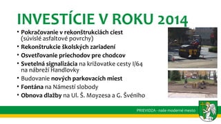 INVESTÍCIE V ROKU 2014
• Pokračovanie v rekonštrukciách ciest
(súvislé asfaltové povrchy)
• Rekonštrukcie školských zariadení
• Osvetľovanie priechodov pre chodcov
• Svetelná signalizácia na križovatke cesty I/64
na nábreží Handlovky
• Budovanie nových parkovacích miest
• Fontána na Námestí slobody
• Obnova dlažby na Ul. Š. Moyzesa a G. Švéniho
PRIEVIDZA - naše moderné mesto
 