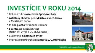 INVESTÍCIE V ROKU 2014
• Rekonštrukcia osvetlenia športovej haly
• Asfaltový chodník pre cyklistov a korčuliarov
v Mestskom parku
• In-line plocha v zimnom štadióne
• 2 centrálne detské ihriská
(Nábr. sv. Cyrila a Ul. M. Gorkého)
• Budovanie nájomných bytov
• Príprava rekonštrukcie Námestia J. C. Hronského
PRIEVIDZA - naše moderné mesto
 