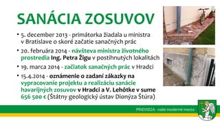 SANÁCIA ZOSUVOV
• 5. december 2013 - primátorka žiadala u ministra
v Bratislave o skoré začatie sanačných prác
• 20. februára 2014 - návšteva ministra životného
prostredia Ing. Petra Žigu v postihnutých lokalitách
• 19. marca 2014 - začiatok sanačných prác v Hradci
• 15.4.2014 - oznámenie o zadaní zákazky na
vypracovanie projektu a realizáciu sanácie
havarijných zosuvov v Hradci a V. Lehôtke v sume
656 500 € (Štátny geologický ústav Dionýza Štúra)
PRIEVIDZA - naše moderné mesto
 