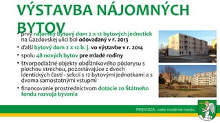 VÝSTAVBA NÁJOMNÝCH
BYTOV• prvý nájomný bytový dom 2 x 12 bytových jednotiek
na Gazdovskej ulici bol odovzdaný v r. 2013
• ďalší bytový dom 2 x 12 b. j. vo výstavbe v r. 2014
• spolu 48 nových bytov pre mladé rodiny
• štvorpodlažné objekty obdĺžnikového pôdorysu s
plochou strechou, pozostávajúce z dvoch
identických častí - sekcií s 12 bytovými jednotkami a s
dvoma samostatnými vstupmi
• financovanie prostredníctvom dotácie zo Štátneho
fondu rozvoja bývania
PRIEVIDZA - naše moderné mesto
 
