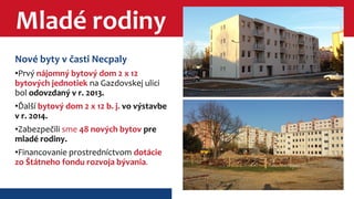 Mladé rodiny 
Nové byty v časti Necpaly 
•Prvý nájomný bytový dom 2 x 12 
bytových jednotiek na Gazdovskej ulici 
bol odovzdaný v r. 2013. 
•Ďalší bytový dom 2 x 12 b. j. vo výstavbe 
v r. 2014. 
•Zabezpečili sme 48 nových bytov pre 
mladé rodiny. 
•Financovanie prostredníctvom dotácie 
zo Štátneho fondu rozvoja bývania. 
 