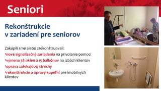 Seniori 
Rekonštrukcie 
v zariadení pre seniorov 
Zakúpili sme alebo zrekonštruovali: 
•nové signalizačné zariadenia na privolanie pomoci 
•výmena 38 okien a 15 balkónov na izbách klientov 
•oprava zatekajúcej strechy 
•rekonštrukcie a opravy kúpeľní pre imobilných 
klientov 
 