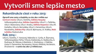 Vytvorili sme lepšie mesto 
Rekonštrukcie ciest v roku 2013: 
Opravili sme cesty a chodníky za viac ako 1 milión eur 
Centrum mesta: Ulica G. Švéniho, Sídlisko Necpaly: 
Veľkonecpalská ulica, Sídlisko Zapotôčky: Ulica P. J. Šafárika, 
Ulica I. Bukovčana, Ulica I. Krasku, Sídlisko Kopanice: Ulica M. 
Gorkého, Ulica A. Bernoláka, Ulica V. Clementisa, Ulica K. 
Nováckeho, Sídlisko Píly: Ulica B. Björnsona, Ul. Králika, Malá 
Lehôtka: Ružová ulica 
Rok 2014 : 
Ulice G. Švéniho, T. Vansovej, Nábrežie sv. Cyrila, A. Škarvana, 
Veľkonecpalská, Poľná, Trhová, Duklianska, A. Sladkoviča, A. 
Rudnaya, M. Rázusa, A Bednára, Ľ. Ondrejova, J. Palárika, 
Cesta V. Clementisa, Na karasiny, Strmá, Uhlištná, Na lánoch, 
Družstevná – v sume viac ako 1,2 milióna eur. 
Infraštruktúra 
 