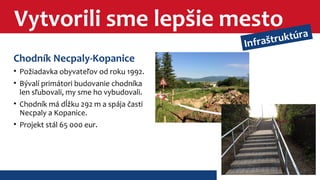 Vytvorili sme lepšie mesto 
Chodník Necpaly-Kopanice 
• Požiadavka obyvateľov od roku 1992. 
• Bývalí primátori budovanie chodníka 
len sľubovali, my sme ho vybudovali. 
• Chodník má dĺžku 292 m a spája časti 
Necpaly a Kopanice. 
• Projekt stál 65 000 eur. 
Infraštruktúra 
 