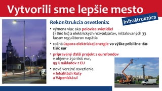 Vytvorili sme lepšie mesto 
Infraštruktúra 
Rekonštrukcia osvetlenia: 
• výmena viac ako polovice svietidiel 
(1 800 ks) a elektrických rozvádzačov, inštalovaných 33 
kusov regulátorov napätia 
• ročná úspora elektrickej energie vo výške približne 160- 
tisíc eur 
• pripravený ďalší projekt z eurofondov 
v objeme 250 tisíc eur, 
95 % nákladov z EU 
• nové verejné osvetlenie 
v lokalitách Kúty 
a Vápenická ul 
 