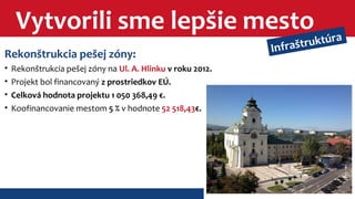 Vytvorili sme lepšie mesto 
Rekonštrukcia pešej zóny: 
• Rekonštrukcia pešej zóny na Ul. A. Hlinku v roku 2012. 
• Projekt bol financovaný z prostriedkov EÚ. 
• Celková hodnota projektu 1 050 368,49 €. 
• Koofinancovanie mestom 5 % v hodnote 52 518,43€. 
Infraštruktúra 
 