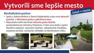 Vytvorili sme lepšie mesto 
Revitalizácia parkov 
• Spolu s dobrovoľníkmi a členmi Rybárskeho zväzu sme obnovili 
jazierko v Mestskom parku a piknikovú zónu. 
• Obyvatelia mohli navrhnúť oživenie parku Skotňa 
prostredníctvom iniciatívy Parkotvor. V lete 2014 došlo v parku 
Skotňa k realizácii viacerých návrhov- vybudovanie chodníka, 
osadenie lavičiek, vyčistenie vyhliadky na Mariánskom vŕšku. 
Zeleň v meste 
 