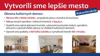 Vytvorili sme lepšie mesto 
Rekonštrukcie 
Obnova kultúrnych domov: 
• Obnova DK v Malej Lehôtke - prepojenie plynu z kotolne do kuchyne. 
• Nákup nových sporákov. Celková investícia 2 834,63 €. 
• Doplnili sme najmä sklenený inventár, vybavenie kuchyniek riadom, sporákmi, 
obrusmi a vykonali ďalšie opravy vo všetkých kultúrnych domoch. 
• Opravili sme podlahu v KD Veľká Lehôtka a vymaľovali interiér KD v Hradec. 
 
