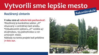 Vytvorili sme lepšie mesto 
Rozšírený cintorín 
V roku 2010 už nebolo kde pochovávať. 
•Rozšírený je konkrétne sektor „H“ 
situovaný v centrálnej časti areálu. 
•Vybudovaním sektoru „H“ vzniklo 47 
dvojhrobov, 155 jednohrobov a 101 
urnových miest. 
Náklady na tento projekt boli približne 
71 tisíc eur. 
Rekonštrukcie 
 