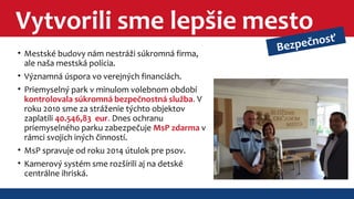 Vytvorili sme lepšie mesto 
• Mestské budovy nám nestráži súkromná firma, 
ale naša mestská polícia. 
• Významná úspora vo verejných financiách. 
• Priemyselný park v minulom volebnom období 
kontrolovala súkromná bezpečnostná služba. V 
roku 2010 sme za stráženie týchto objektov 
zaplatili 40.546,83 eur. Dnes ochranu 
priemyselného parku zabezpečuje MsP zdarma v 
rámci svojich iných činností. 
• MsP spravuje od roku 2014 útulok pre psov. 
• Kamerový systém sme rozšírili aj na detské 
centrálne ihriská. 
Bezpečnosť 
 