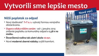 Vytvorili sme lepšie mesto 
Nižší poplatok za odpad 
• Nový dodávateľ T+T a. s. vybratý formou verejného 
obstarávania. 
• Úspora vďaka nižším cenám - od 1. januára 2014 
zníženie poplatku za komunálny odpad o 2,38 € na 
osobu. 
• Štvorčlenná rodina tak ušetrí okolo 10 eur. 
• Nové moderné zberné nádoby zvýšili komfort. 
Nové veci 
 