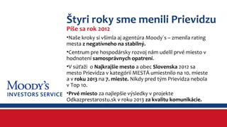 Štyri roky sme menili Prievidzu 
Píše sa rok 2012 
•Naše kroky si všimla aj agentúra Moody´s – zmenila rating 
mesta z negatívneho na stabilný. 
•Centrum pre hospodársky rozvoj nám udelil prvé miesto v 
hodnotení samosprávnych opatrení. 
•V súťaži o Najkrajšie mesto a obec Slovenska 2012 sa 
mesto Prievidza v kategórii MESTÁ umiestnilo na 10. mieste 
a v roku 2013 na 7. mieste. Nikdy pred tým Prievidza nebola 
v Top 10. 
•Prvé miesto za najlepšie výsledky v projekte 
Odkazprestarostu.sk v roku 2013 za kvalitu komunikácie. 
 